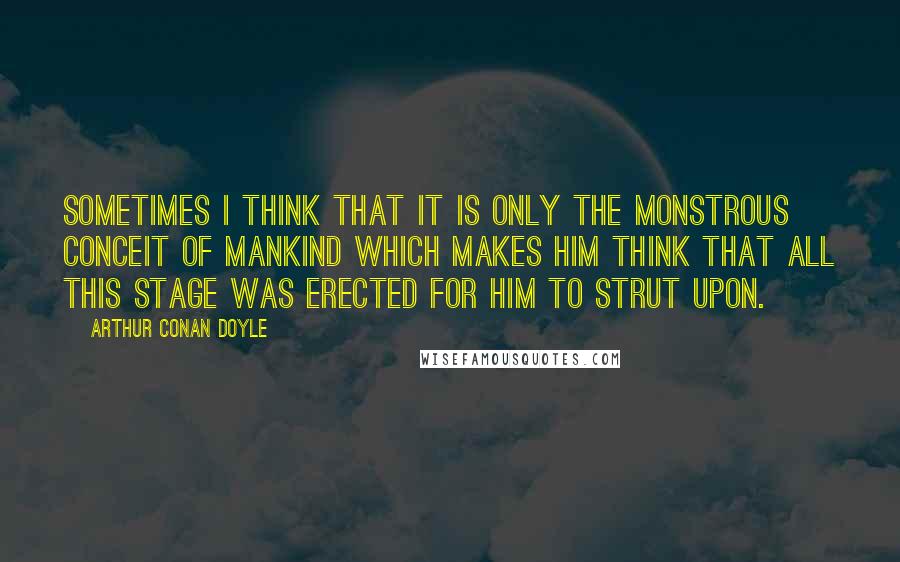 Arthur Conan Doyle Quotes: Sometimes I think that it is only the monstrous conceit of mankind which makes him think that all this stage was erected for him to strut upon.