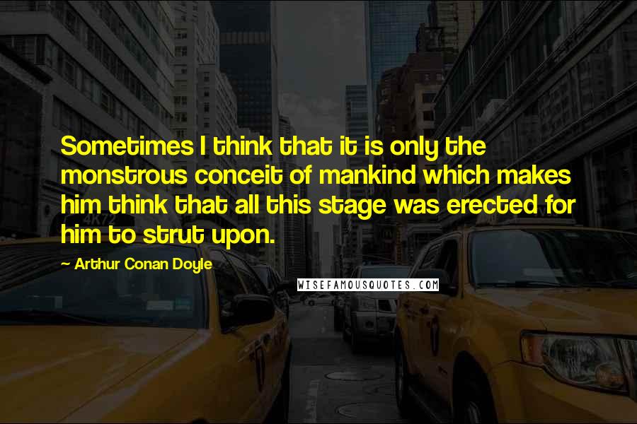 Arthur Conan Doyle Quotes: Sometimes I think that it is only the monstrous conceit of mankind which makes him think that all this stage was erected for him to strut upon.