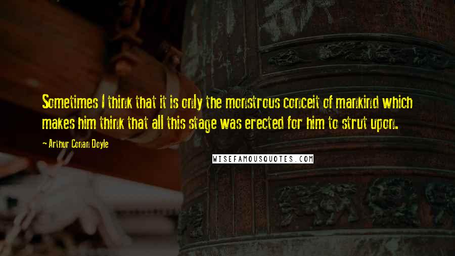 Arthur Conan Doyle Quotes: Sometimes I think that it is only the monstrous conceit of mankind which makes him think that all this stage was erected for him to strut upon.