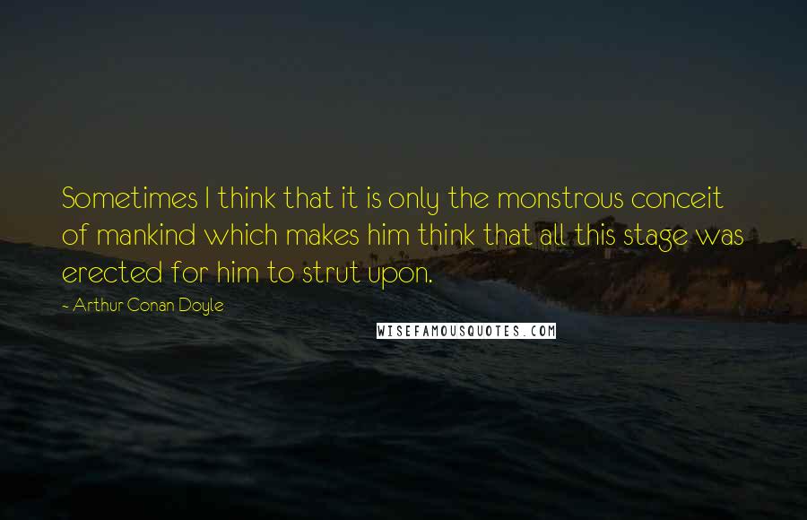 Arthur Conan Doyle Quotes: Sometimes I think that it is only the monstrous conceit of mankind which makes him think that all this stage was erected for him to strut upon.