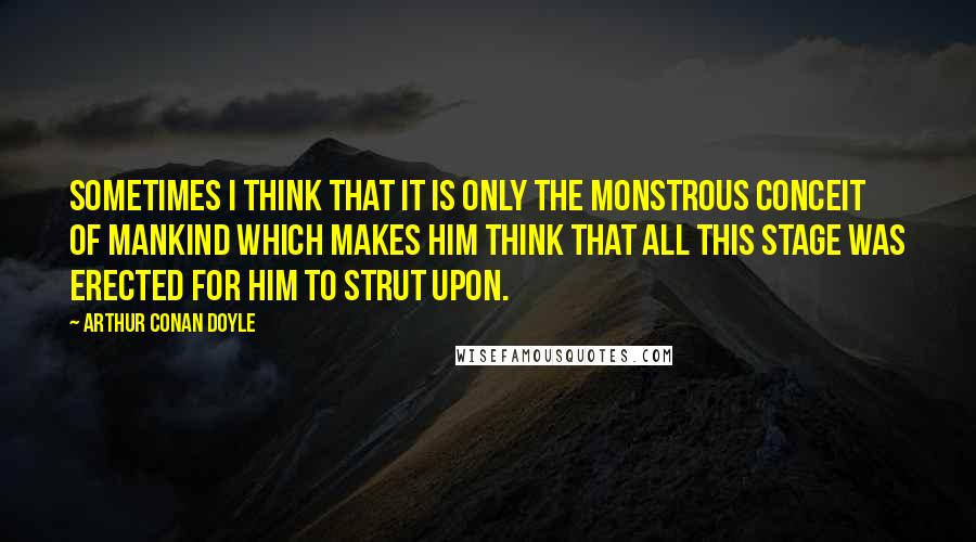 Arthur Conan Doyle Quotes: Sometimes I think that it is only the monstrous conceit of mankind which makes him think that all this stage was erected for him to strut upon.