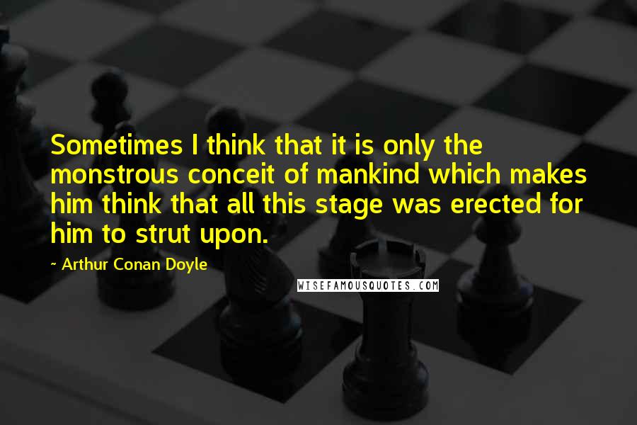 Arthur Conan Doyle Quotes: Sometimes I think that it is only the monstrous conceit of mankind which makes him think that all this stage was erected for him to strut upon.