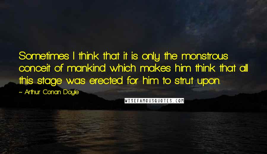 Arthur Conan Doyle Quotes: Sometimes I think that it is only the monstrous conceit of mankind which makes him think that all this stage was erected for him to strut upon.