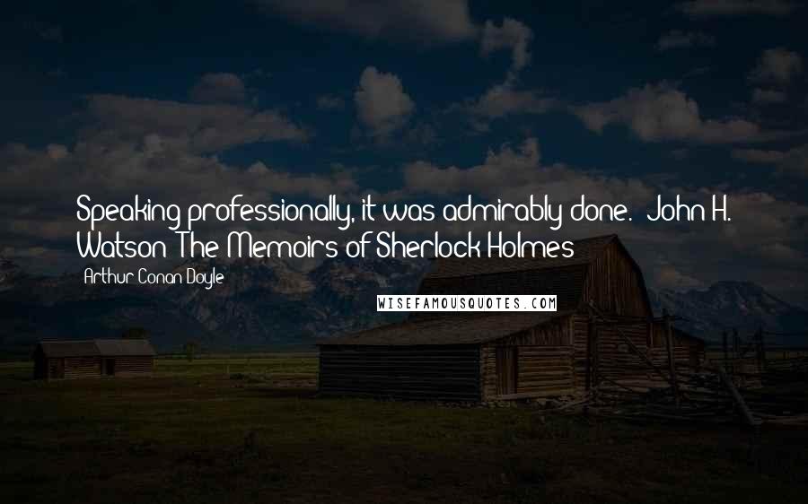 Arthur Conan Doyle Quotes: Speaking professionally, it was admirably done."-John H. Watson--The Memoirs of Sherlock Holmes-