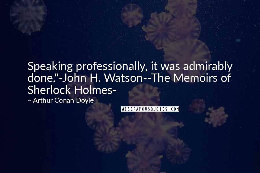 Arthur Conan Doyle Quotes: Speaking professionally, it was admirably done."-John H. Watson--The Memoirs of Sherlock Holmes-