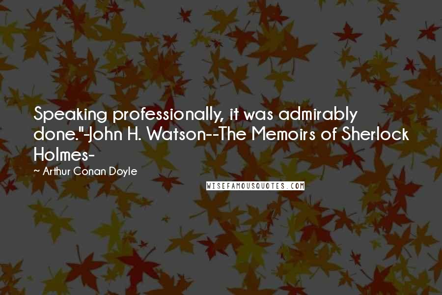 Arthur Conan Doyle Quotes: Speaking professionally, it was admirably done."-John H. Watson--The Memoirs of Sherlock Holmes-