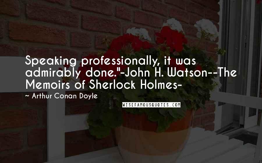 Arthur Conan Doyle Quotes: Speaking professionally, it was admirably done."-John H. Watson--The Memoirs of Sherlock Holmes-