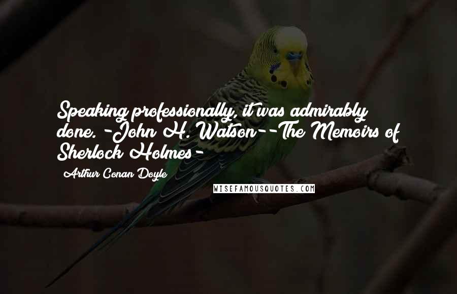 Arthur Conan Doyle Quotes: Speaking professionally, it was admirably done."-John H. Watson--The Memoirs of Sherlock Holmes-