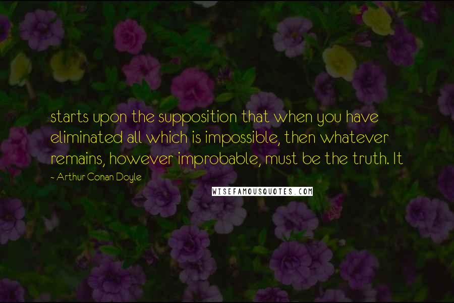Arthur Conan Doyle Quotes: starts upon the supposition that when you have eliminated all which is impossible, then whatever remains, however improbable, must be the truth. It