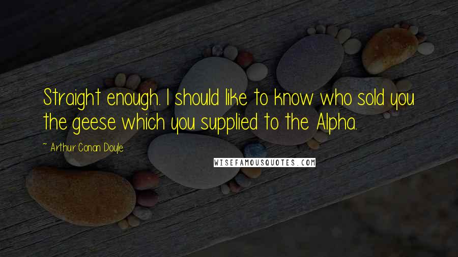 Arthur Conan Doyle Quotes: Straight enough. I should like to know who sold you the geese which you supplied to the Alpha.