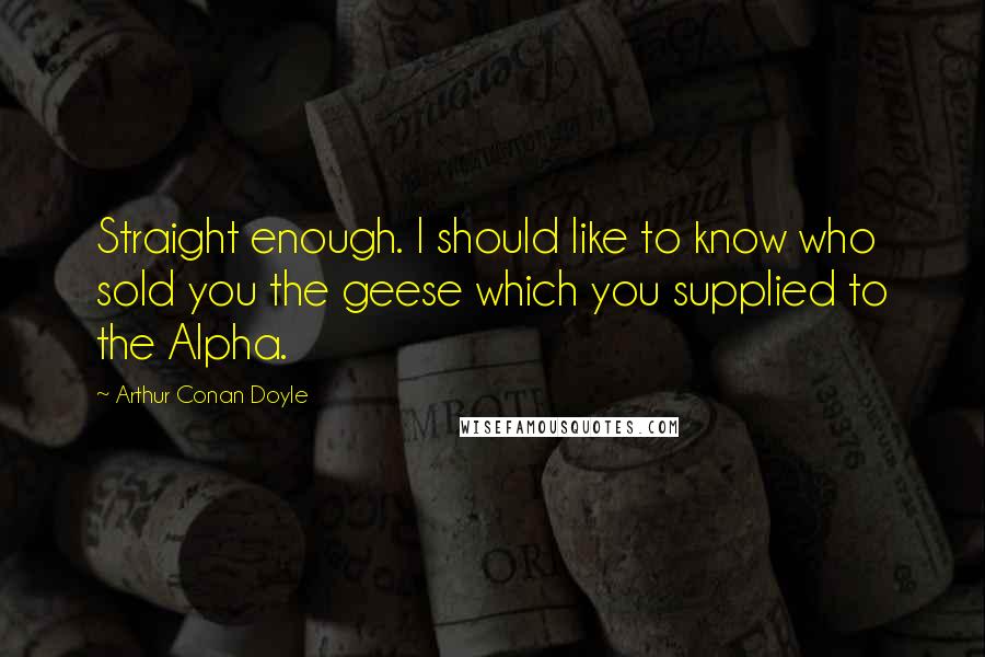 Arthur Conan Doyle Quotes: Straight enough. I should like to know who sold you the geese which you supplied to the Alpha.