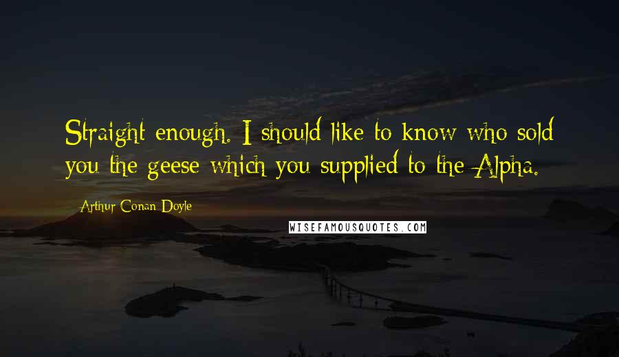 Arthur Conan Doyle Quotes: Straight enough. I should like to know who sold you the geese which you supplied to the Alpha.