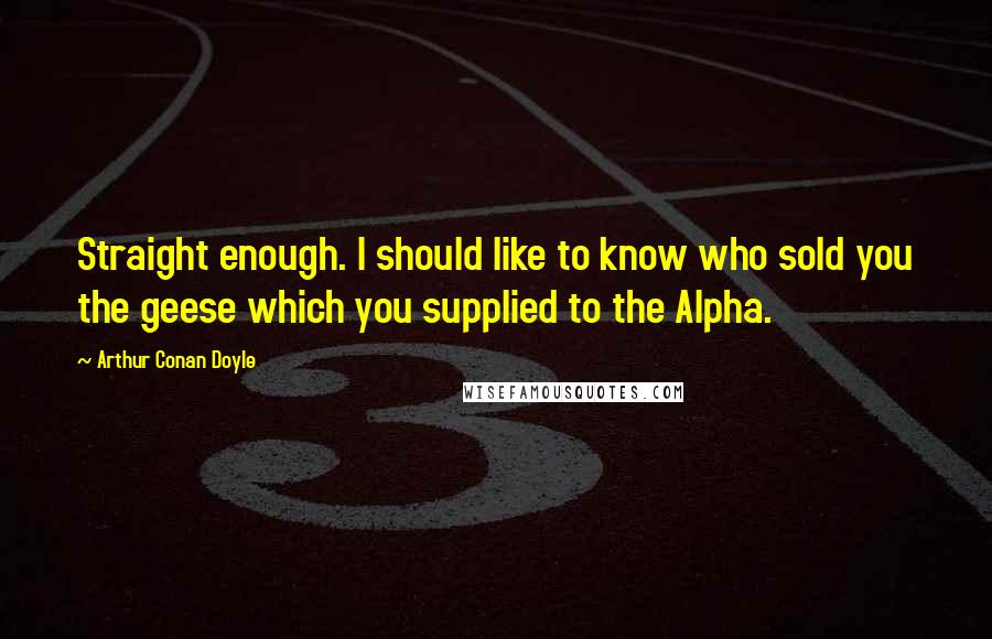 Arthur Conan Doyle Quotes: Straight enough. I should like to know who sold you the geese which you supplied to the Alpha.