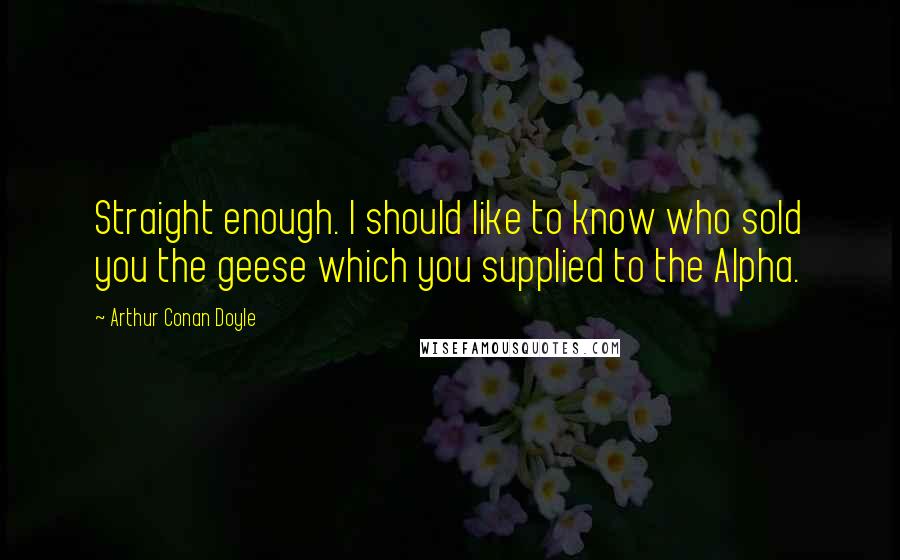 Arthur Conan Doyle Quotes: Straight enough. I should like to know who sold you the geese which you supplied to the Alpha.