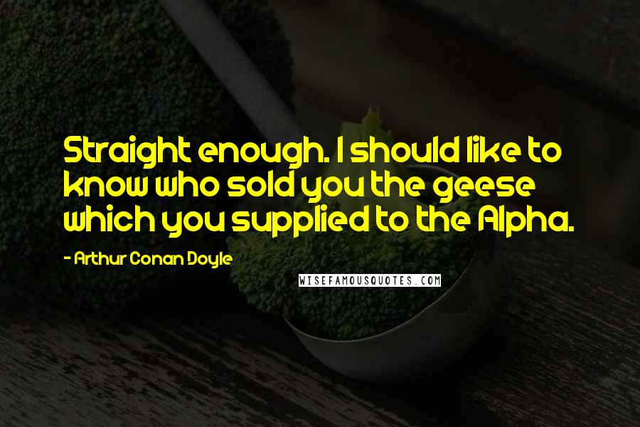 Arthur Conan Doyle Quotes: Straight enough. I should like to know who sold you the geese which you supplied to the Alpha.