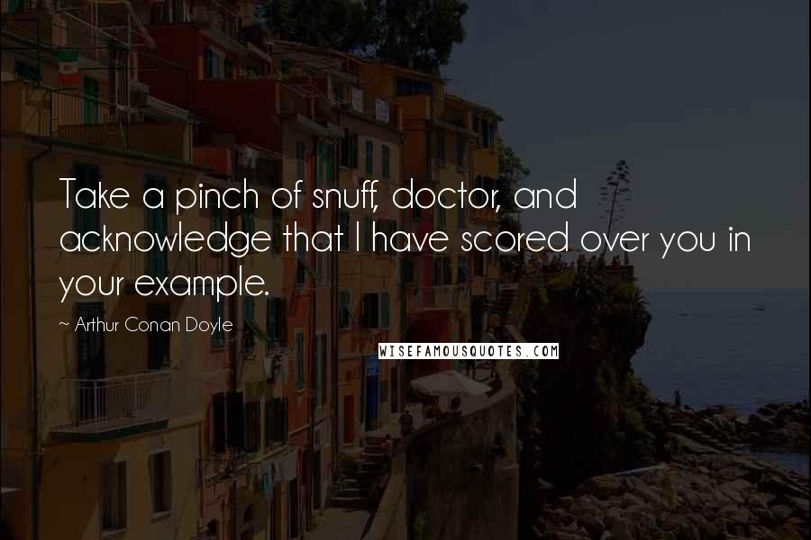 Arthur Conan Doyle Quotes: Take a pinch of snuff, doctor, and acknowledge that I have scored over you in your example.