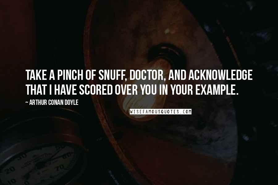 Arthur Conan Doyle Quotes: Take a pinch of snuff, doctor, and acknowledge that I have scored over you in your example.