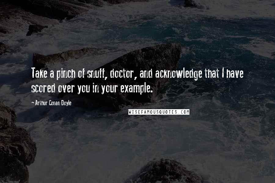 Arthur Conan Doyle Quotes: Take a pinch of snuff, doctor, and acknowledge that I have scored over you in your example.