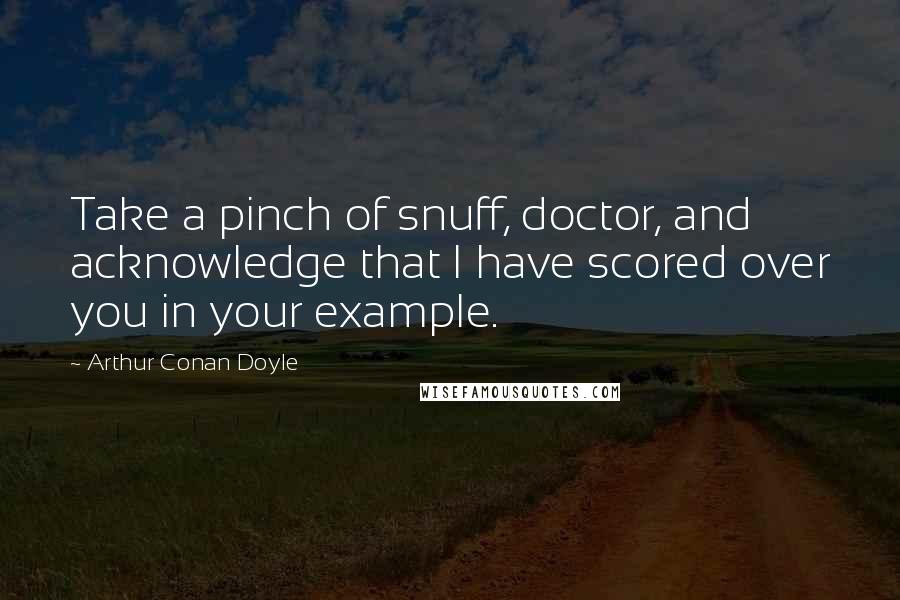 Arthur Conan Doyle Quotes: Take a pinch of snuff, doctor, and acknowledge that I have scored over you in your example.