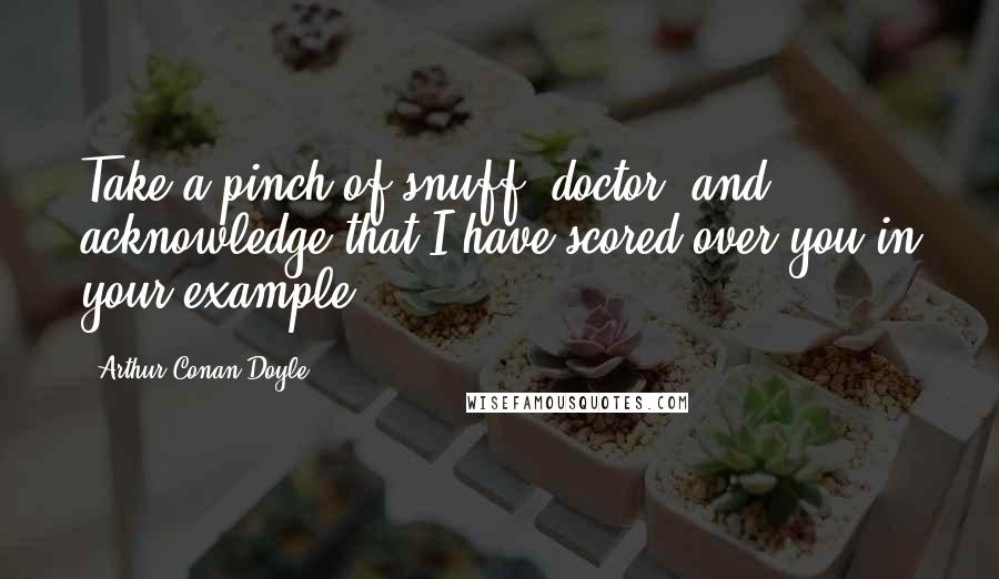 Arthur Conan Doyle Quotes: Take a pinch of snuff, doctor, and acknowledge that I have scored over you in your example.