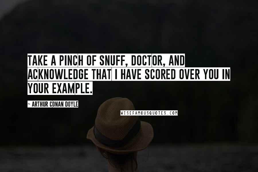 Arthur Conan Doyle Quotes: Take a pinch of snuff, doctor, and acknowledge that I have scored over you in your example.