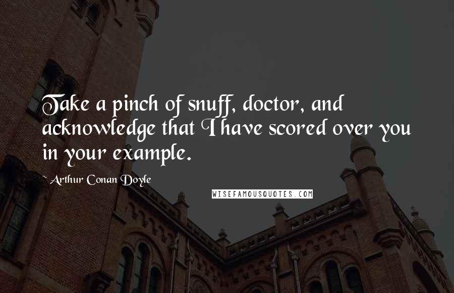 Arthur Conan Doyle Quotes: Take a pinch of snuff, doctor, and acknowledge that I have scored over you in your example.
