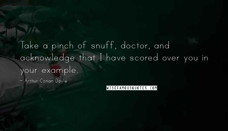 Arthur Conan Doyle Quotes: Take a pinch of snuff, doctor, and acknowledge that I have scored over you in your example.