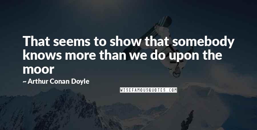Arthur Conan Doyle Quotes: That seems to show that somebody knows more than we do upon the moor