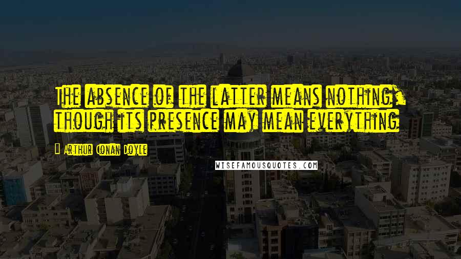 Arthur Conan Doyle Quotes: The absence of the latter means nothing, though its presence may mean everything