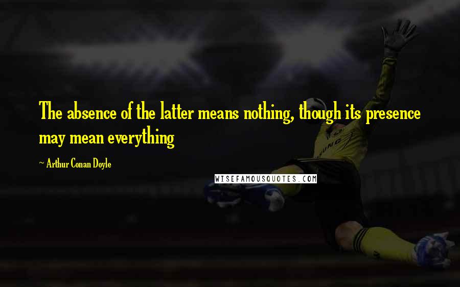 Arthur Conan Doyle Quotes: The absence of the latter means nothing, though its presence may mean everything