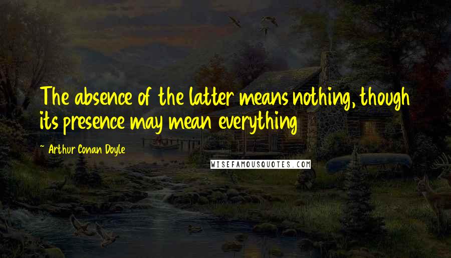 Arthur Conan Doyle Quotes: The absence of the latter means nothing, though its presence may mean everything