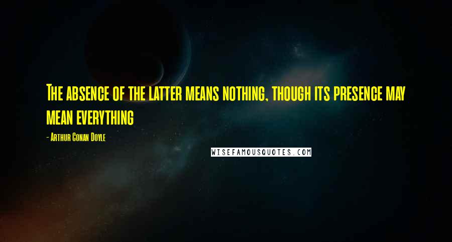 Arthur Conan Doyle Quotes: The absence of the latter means nothing, though its presence may mean everything