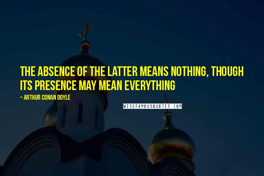 Arthur Conan Doyle Quotes: The absence of the latter means nothing, though its presence may mean everything