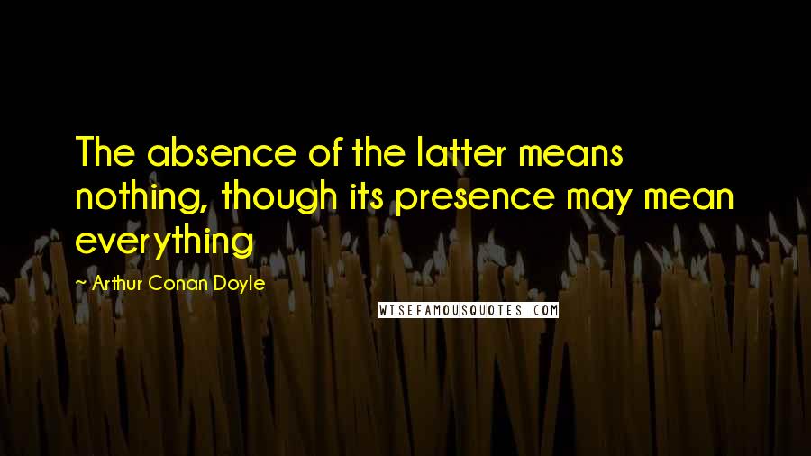 Arthur Conan Doyle Quotes: The absence of the latter means nothing, though its presence may mean everything