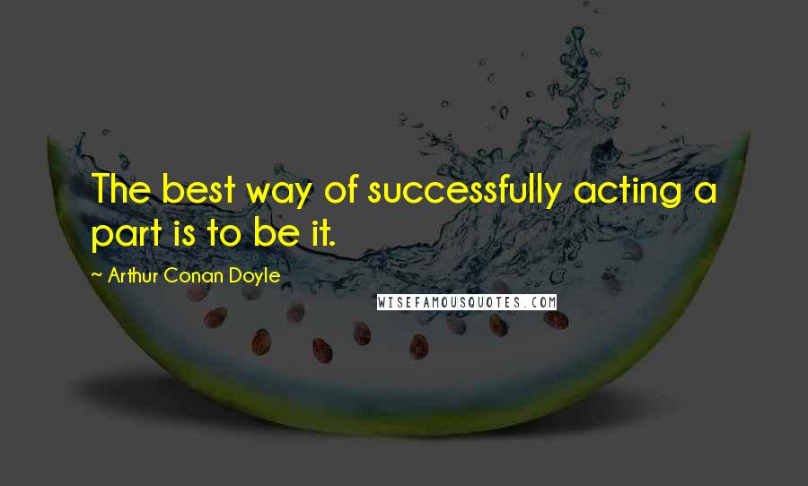 Arthur Conan Doyle Quotes: The best way of successfully acting a part is to be it.