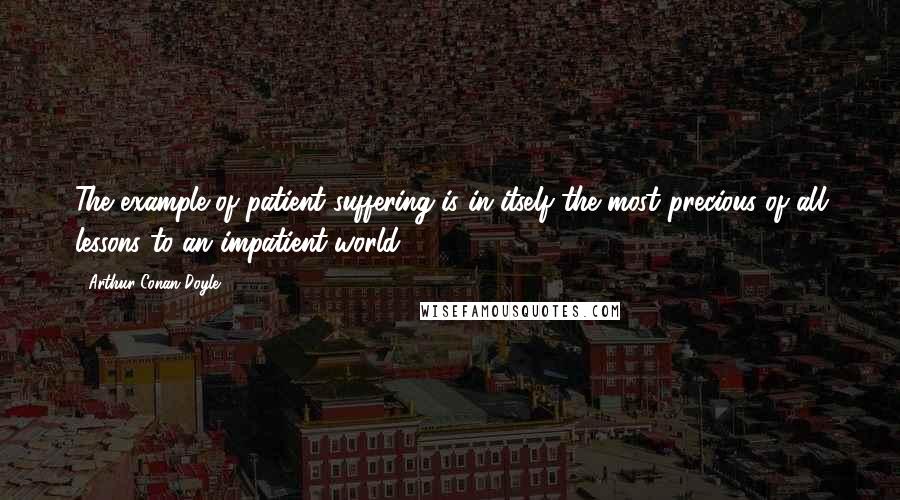 Arthur Conan Doyle Quotes: The example of patient suffering is in itself the most precious of all lessons to an impatient world.