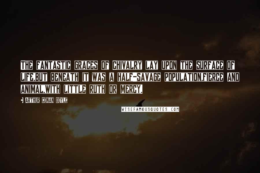 Arthur Conan Doyle Quotes: The fantastic graces of Chivalry lay upon the surface of life,but beneath it was a half-savage population,fierce and animal,with little ruth or mercy.