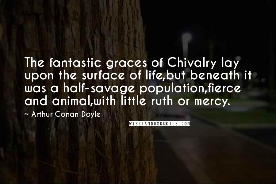 Arthur Conan Doyle Quotes: The fantastic graces of Chivalry lay upon the surface of life,but beneath it was a half-savage population,fierce and animal,with little ruth or mercy.