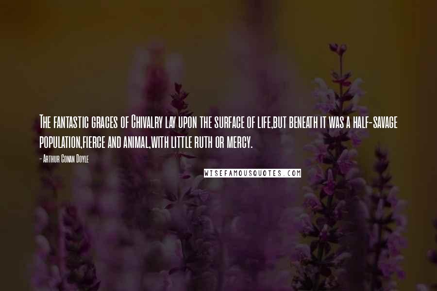 Arthur Conan Doyle Quotes: The fantastic graces of Chivalry lay upon the surface of life,but beneath it was a half-savage population,fierce and animal,with little ruth or mercy.