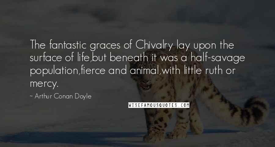 Arthur Conan Doyle Quotes: The fantastic graces of Chivalry lay upon the surface of life,but beneath it was a half-savage population,fierce and animal,with little ruth or mercy.