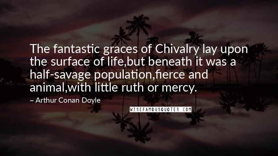Arthur Conan Doyle Quotes: The fantastic graces of Chivalry lay upon the surface of life,but beneath it was a half-savage population,fierce and animal,with little ruth or mercy.