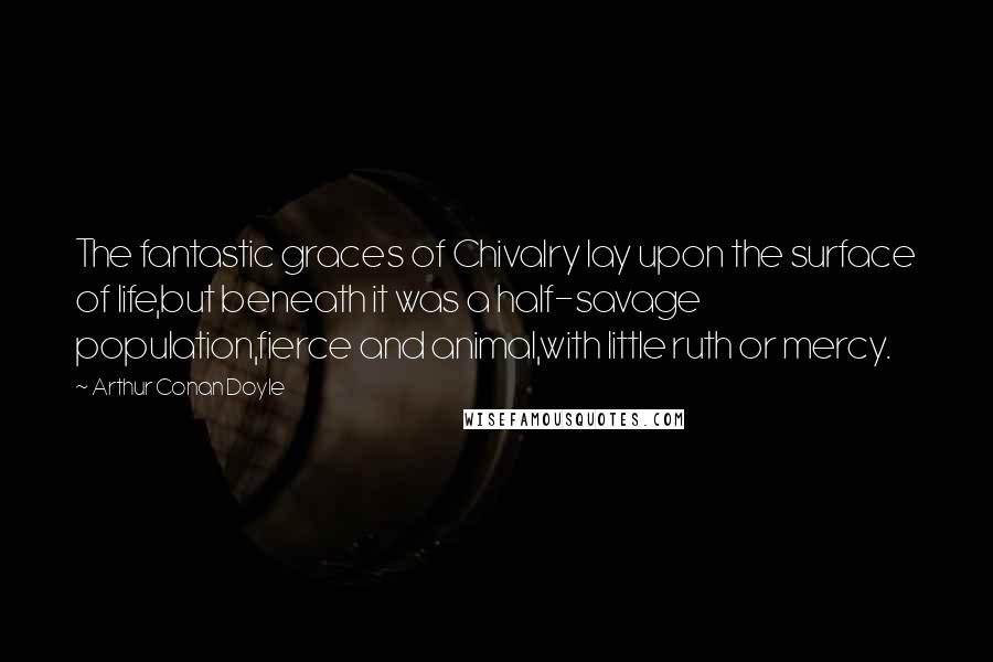 Arthur Conan Doyle Quotes: The fantastic graces of Chivalry lay upon the surface of life,but beneath it was a half-savage population,fierce and animal,with little ruth or mercy.