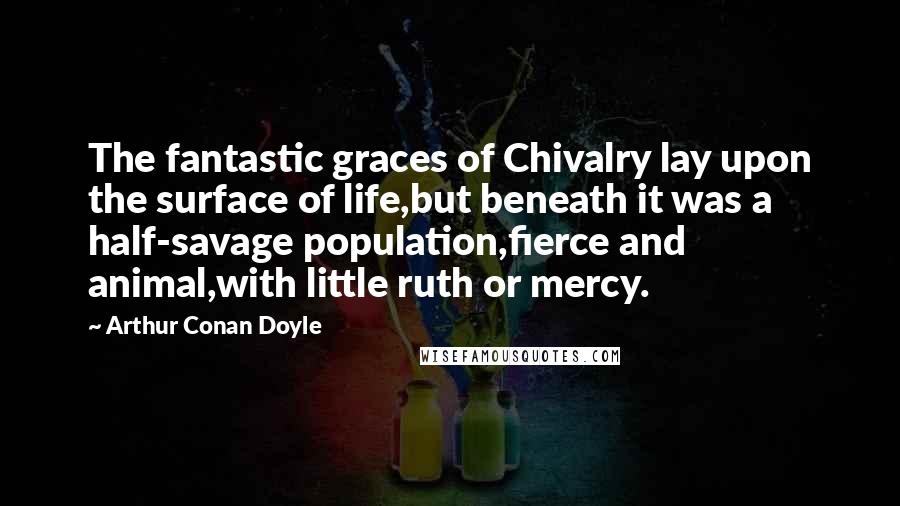 Arthur Conan Doyle Quotes: The fantastic graces of Chivalry lay upon the surface of life,but beneath it was a half-savage population,fierce and animal,with little ruth or mercy.