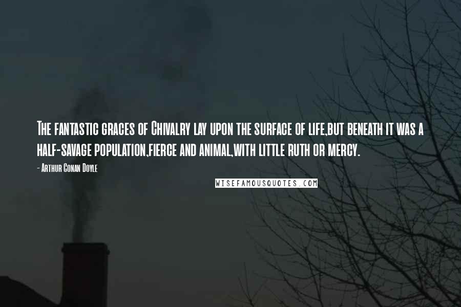 Arthur Conan Doyle Quotes: The fantastic graces of Chivalry lay upon the surface of life,but beneath it was a half-savage population,fierce and animal,with little ruth or mercy.