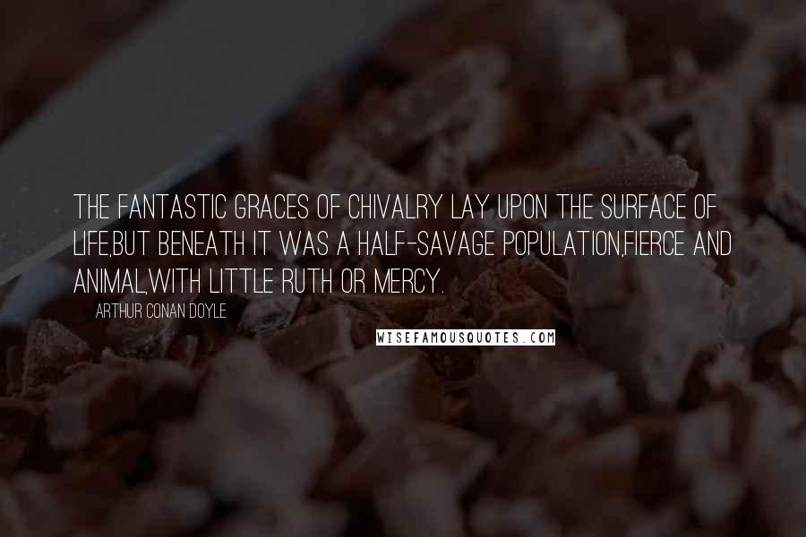 Arthur Conan Doyle Quotes: The fantastic graces of Chivalry lay upon the surface of life,but beneath it was a half-savage population,fierce and animal,with little ruth or mercy.