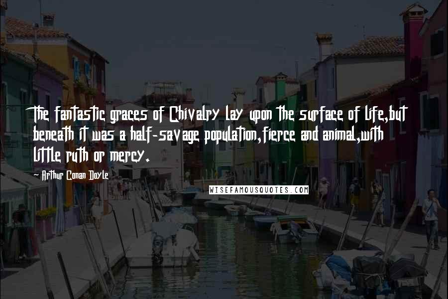 Arthur Conan Doyle Quotes: The fantastic graces of Chivalry lay upon the surface of life,but beneath it was a half-savage population,fierce and animal,with little ruth or mercy.