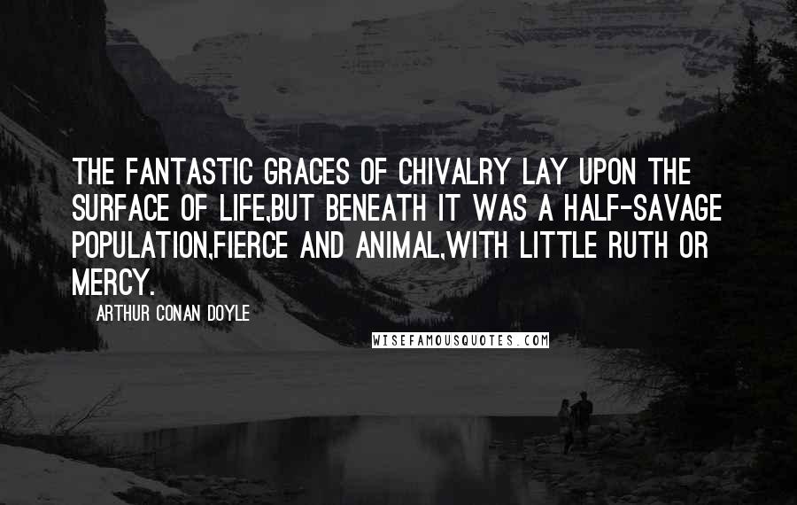 Arthur Conan Doyle Quotes: The fantastic graces of Chivalry lay upon the surface of life,but beneath it was a half-savage population,fierce and animal,with little ruth or mercy.