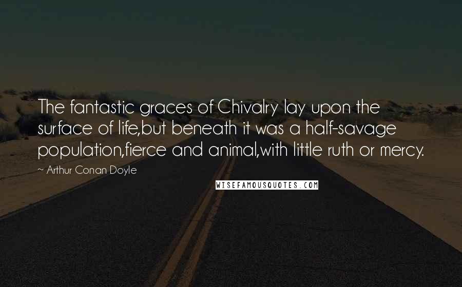 Arthur Conan Doyle Quotes: The fantastic graces of Chivalry lay upon the surface of life,but beneath it was a half-savage population,fierce and animal,with little ruth or mercy.