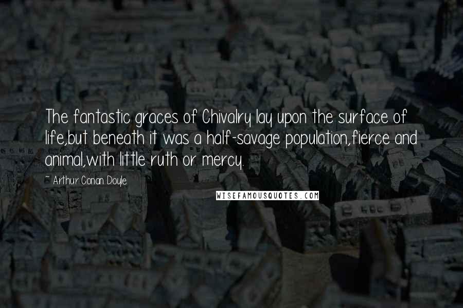 Arthur Conan Doyle Quotes: The fantastic graces of Chivalry lay upon the surface of life,but beneath it was a half-savage population,fierce and animal,with little ruth or mercy.