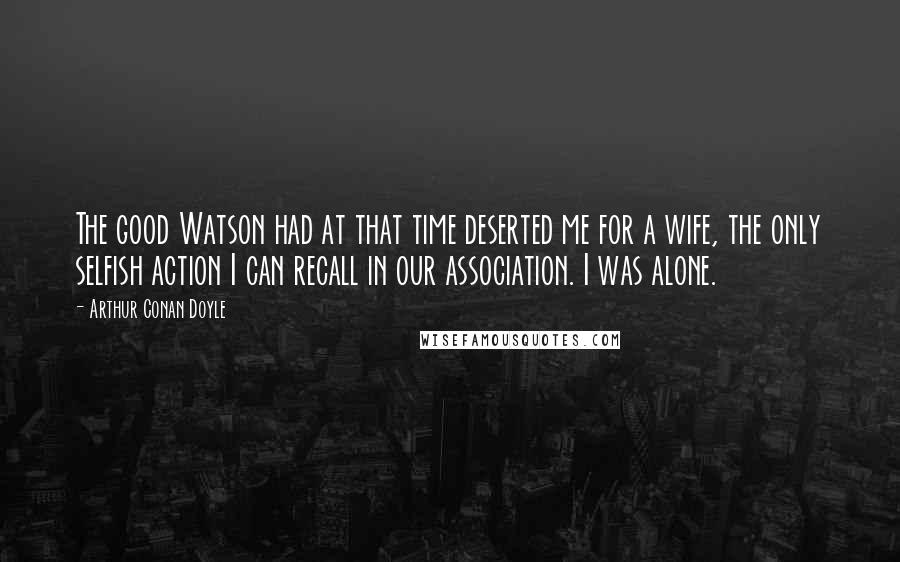 Arthur Conan Doyle Quotes: The good Watson had at that time deserted me for a wife, the only selfish action I can recall in our association. I was alone.